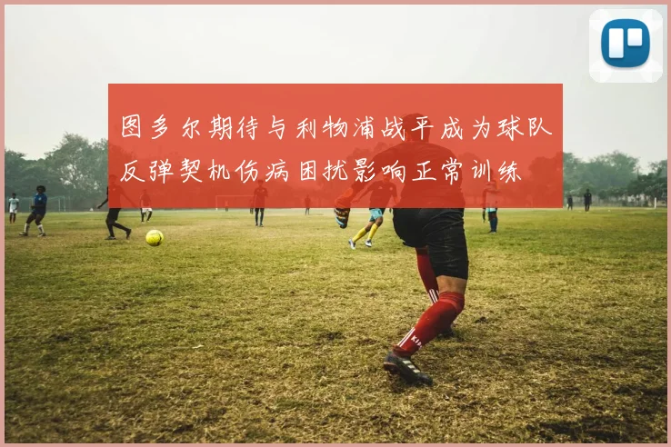 图多尔期待与利物浦战平成为球队反弹契机伤病困扰影响正常训练