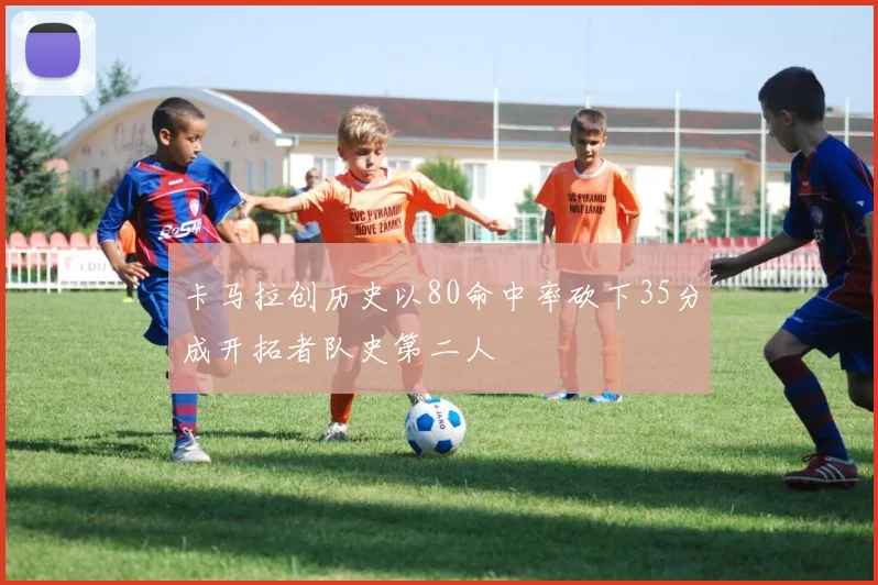卡马拉创历史以80命中率砍下35分成开拓者队史第二人