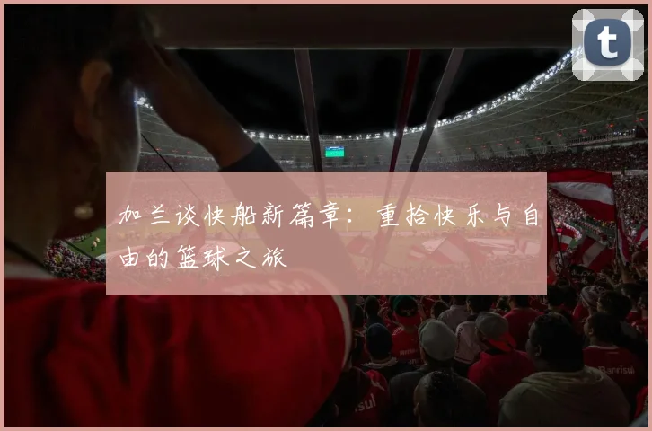 加兰谈快船新篇章：重拾快乐与自由的篮球之旅
