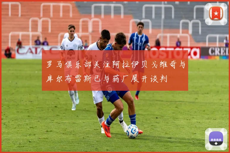 罗马俱乐部关注阿拉伊贝戈维奇与库尔布雷斯已与药厂展开谈判