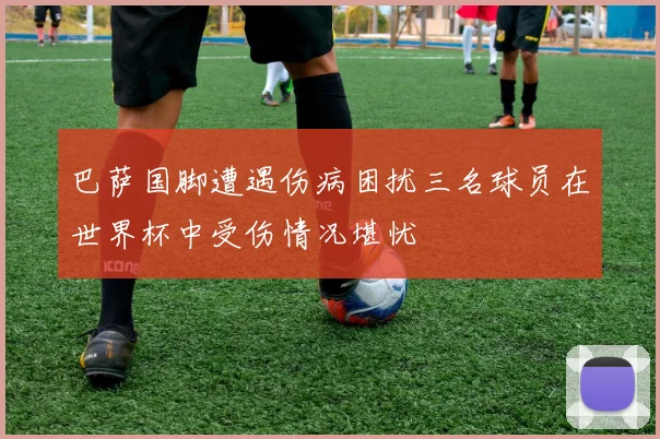 巴萨国脚遭遇伤病困扰三名球员在世界杯中受伤情况堪忧
