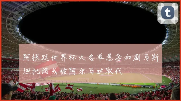 阿根廷世界杯大名单悬念加剧马斯坦托诺或被阿尔马达取代