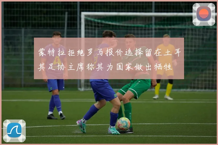 蒙特拉拒绝罗马报价选择留在土耳其足协主席称其为国家做出牺牲