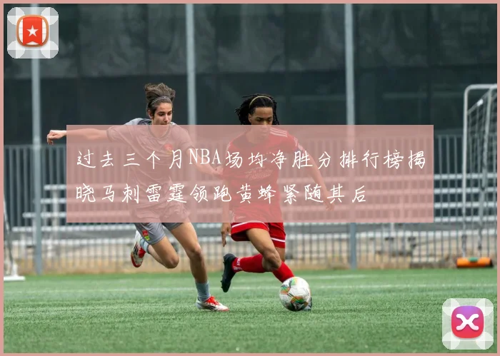 过去三个月NBA场均净胜分排行榜揭晓马刺雷霆领跑黄蜂紧随其后
