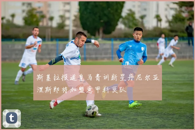 斯基拉报道皇马青训新星丹尼尔亚涅斯即将加盟意甲科莫队
