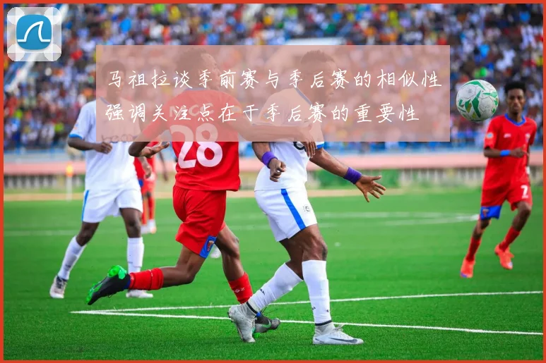 马祖拉谈季前赛与季后赛的相似性强调关注点在于季后赛的重要性
