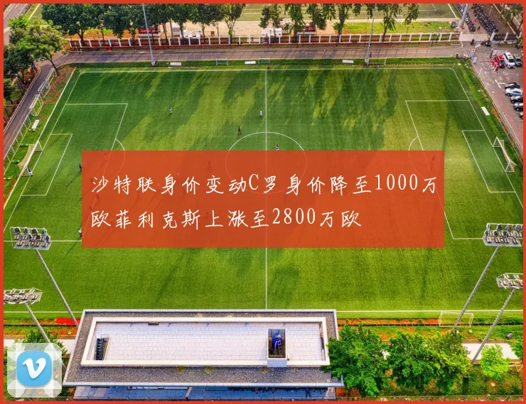 沙特联身价变动C罗身价降至1000万欧菲利克斯上涨至2800万欧