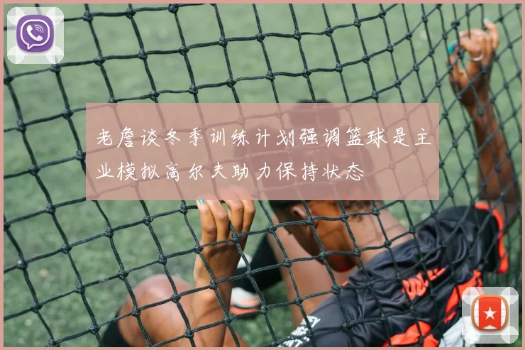 老詹谈冬季训练计划强调篮球是主业模拟高尔夫助力保持状态