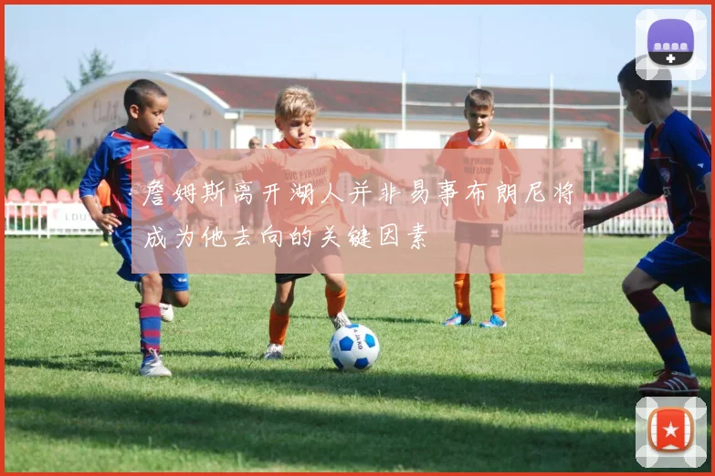 詹姆斯离开湖人并非易事布朗尼将成为他去向的关键因素