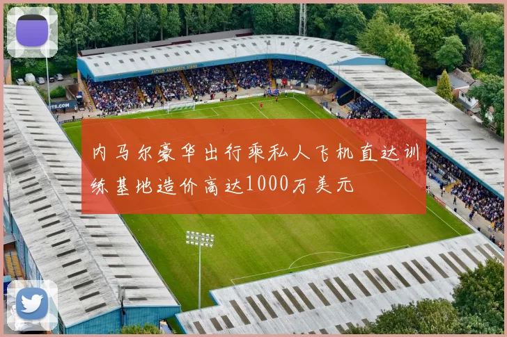 内马尔豪华出行乘私人飞机直达训练基地造价高达1000万美元