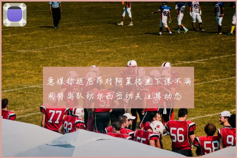 意媒称迈尼昂对阿莱格里下课不满或将离队切尔西密切关注其动态