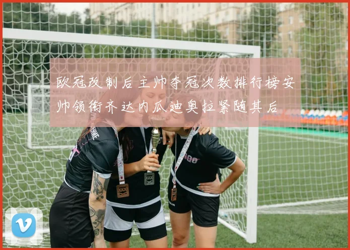 欧冠改制后主帅夺冠次数排行榜安帅领衔齐达内瓜迪奥拉紧随其后