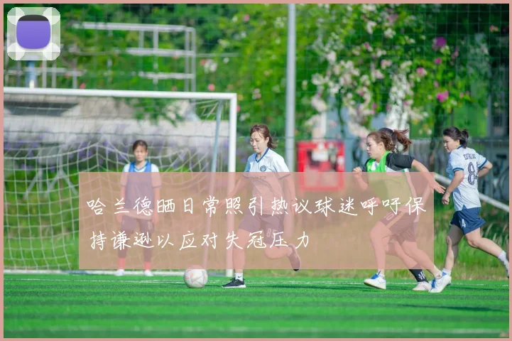哈兰德晒日常照引热议球迷呼吁保持谦逊以应对失冠压力