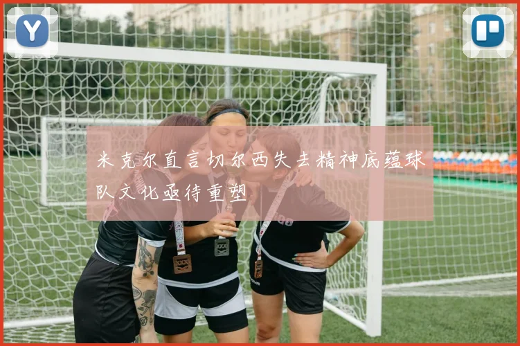 米克尔直言切尔西失去精神底蕴球队文化亟待重塑