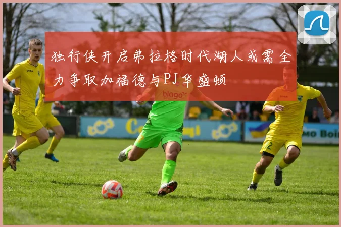 独行侠开启弗拉格时代湖人或需全力争取加福德与PJ华盛顿