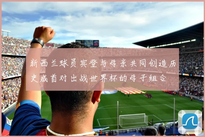 新西兰球员宾登与母亲共同创造历史成首对出战世界杯的母子组合