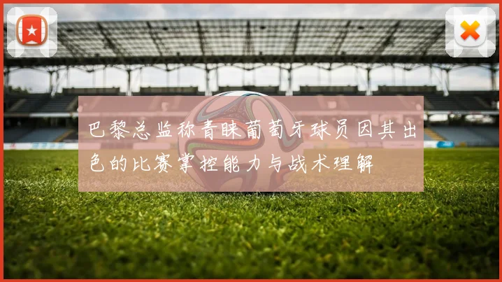 巴黎总监称青睐葡萄牙球员因其出色的比赛掌控能力与战术理解