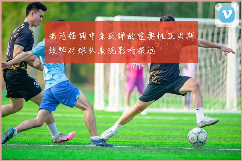 老范强调申京反弹的重要性亚当斯缺阵对球队表现影响深远